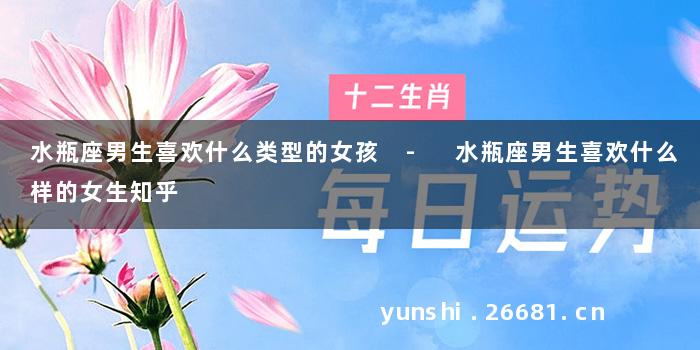 水瓶座男生喜欢什么类型的女孩 - 水瓶座男生喜欢什么样的女生知乎